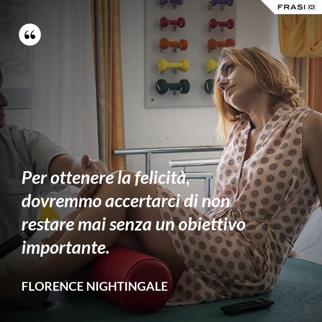 Per ottenere la felicità, dovremmo accertarci di non restare mai senza un obiettivo importante. - Florence Nightingale
