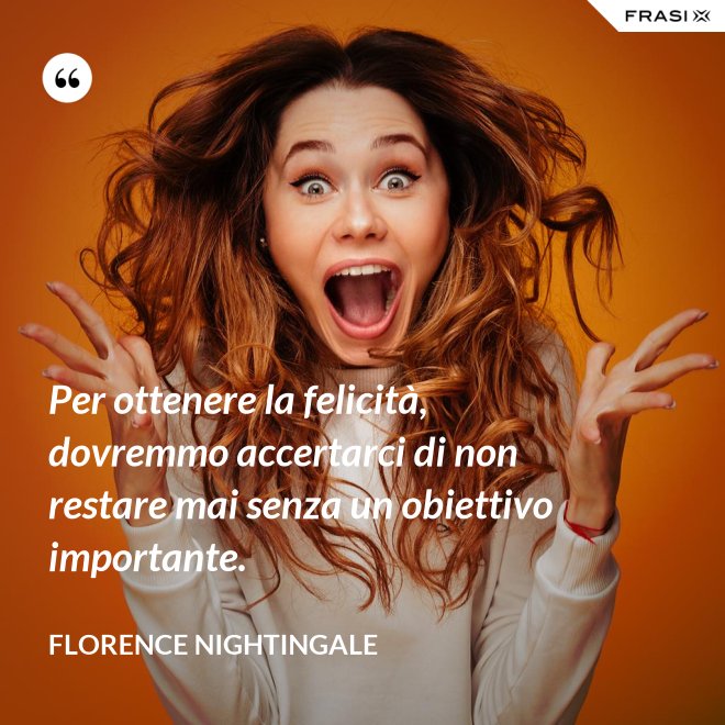 Per ottenere la felicità, dovremmo accertarci di non restare mai senza un obiettivo importante. - Florence Nightingale