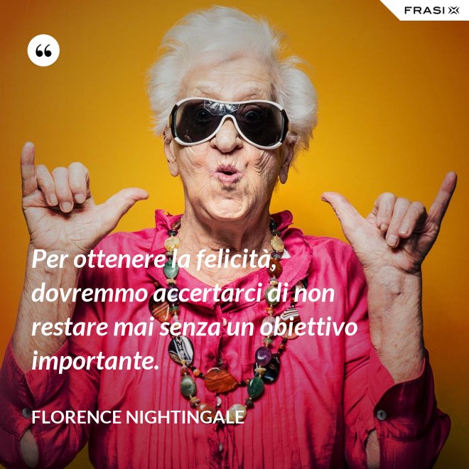 Per ottenere la felicità, dovremmo accertarci di non restare mai senza un obiettivo importante. - Florence Nightingale