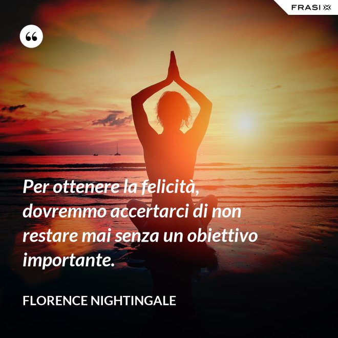 Per ottenere la felicità, dovremmo accertarci di non restare mai senza un obiettivo importante. - Florence Nightingale