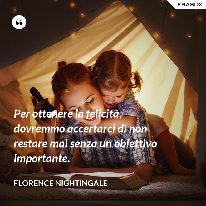 Per ottenere la felicità, dovremmo accertarci di non restare mai senza un obiettivo importante. - Florence Nightingale