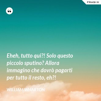 Eheh, tutto qui?! Solo questo piccolo sputino? Allora immagino che dovrò pagarti per tutto il resto, eh?! - William Wharton