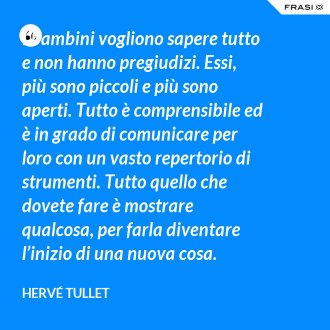 I bambini vogliono sapere tutto e non hanno pregiudizi. Essi, più sono piccoli e più sono aperti. Tutto è comprensibile ed è in grado di comunicare per loro con un vasto repertorio di strumenti. Tutto quello che dovete fare è mostrare qualcosa, per farla diventare l’inizio di una nuova cosa. - Hervé Tullet