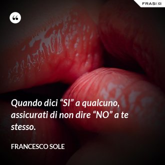 Quando dici “SI” a qualcuno, assicurati di non dire “NO” a te stesso. - Francesco Sole