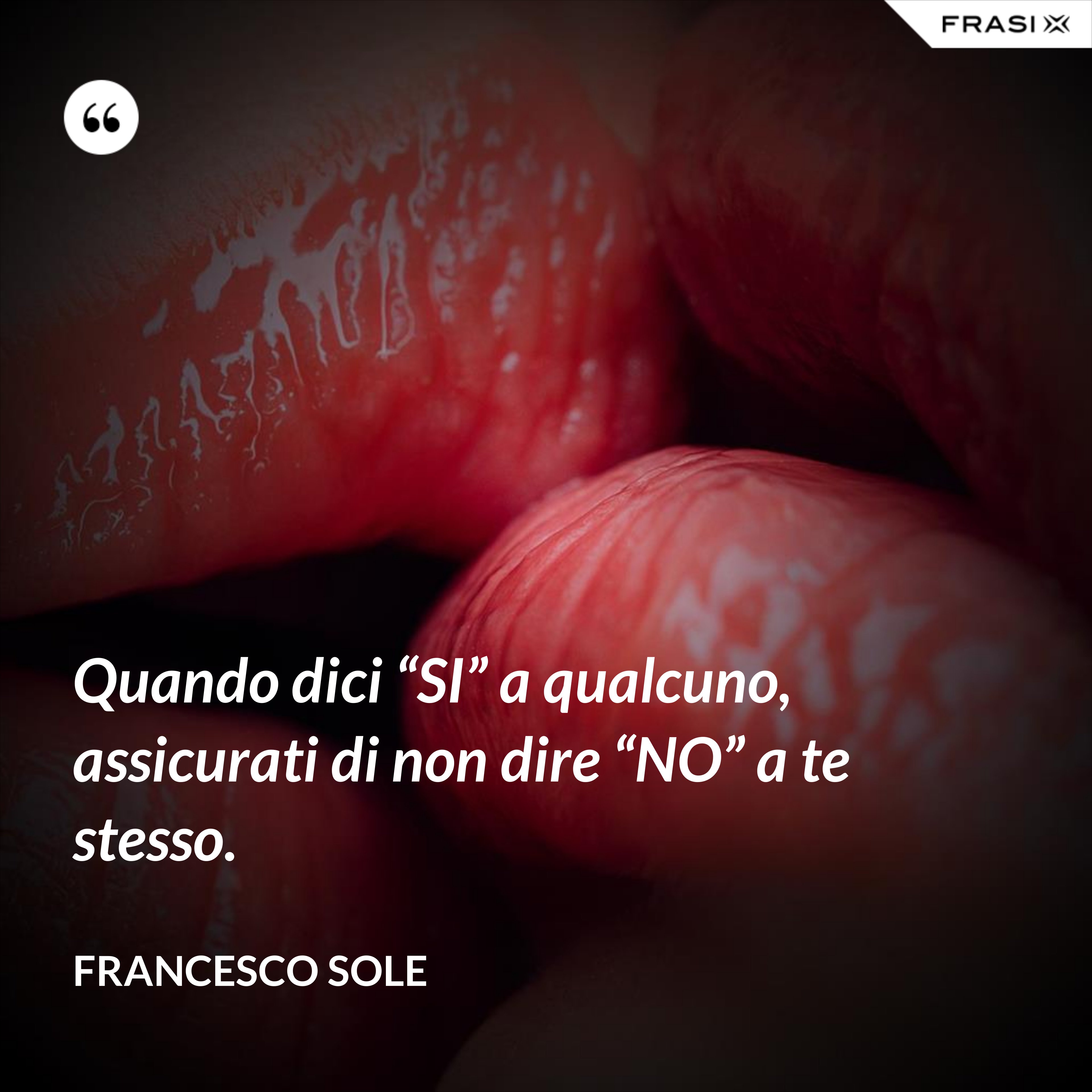 Quando dici “SI” a qualcuno, assicurati di non dire “NO” a te stesso. - Francesco Sole