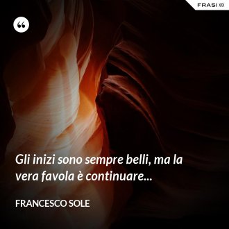 Gli inizi sono sempre belli, ma la vera favola è continuare... - Francesco Sole