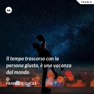 Il tempo trascorso con la persona giusta, è una vacanza dal mondo - Francesco Sole
