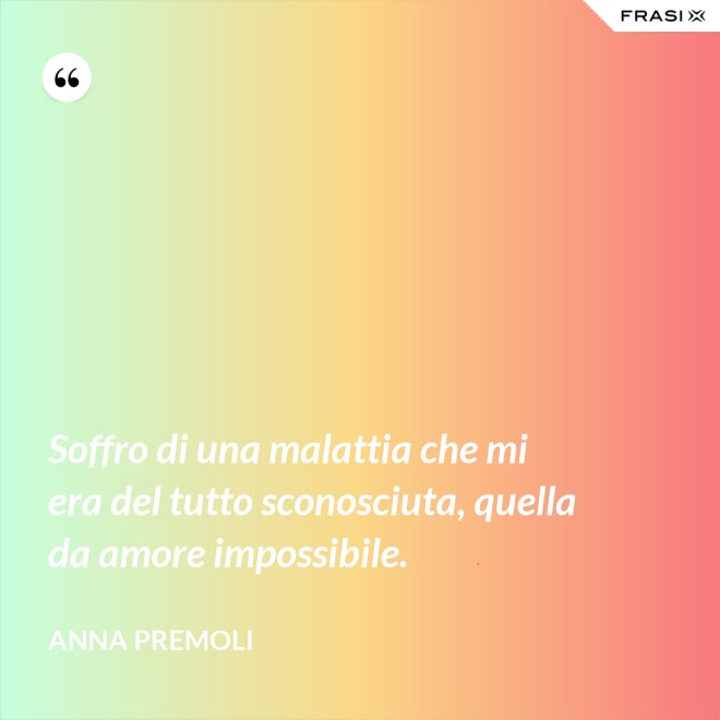 Soffro di una malattia che mi era del tutto sconosciuta, quella da amore impossibile. - Anna Premoli