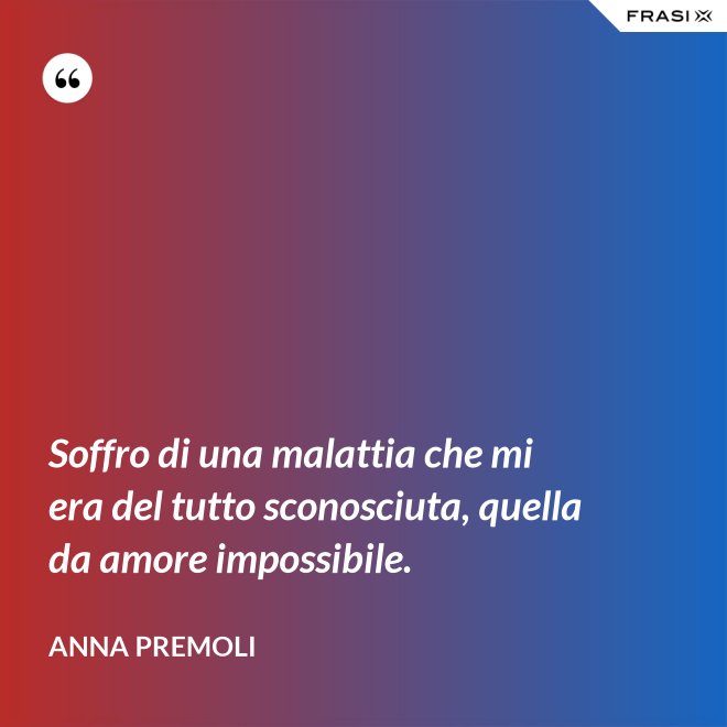 Soffro di una malattia che mi era del tutto sconosciuta, quella da amore impossibile. - Anna Premoli