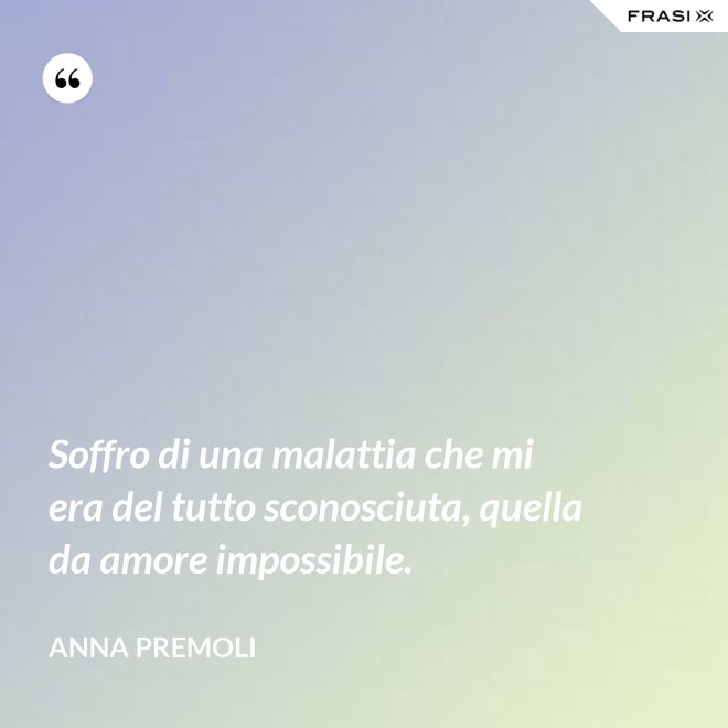 Soffro di una malattia che mi era del tutto sconosciuta, quella da amore impossibile. - Anna Premoli