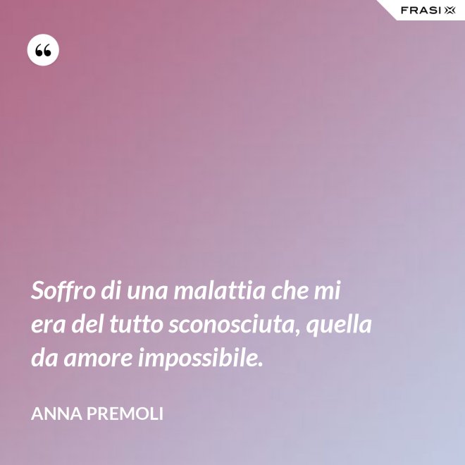 Soffro di una malattia che mi era del tutto sconosciuta, quella da amore impossibile. - Anna Premoli