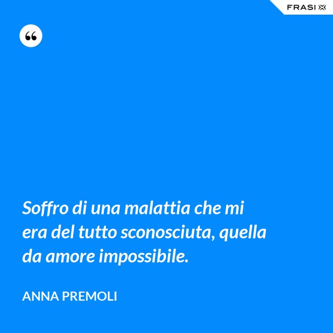 Soffro di una malattia che mi era del tutto sconosciuta, quella da amore impossibile. - Anna Premoli