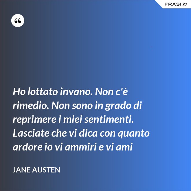 Ho lottato invano. Non c'è rimedio. Non sono in grado di reprimere i miei sentimenti. Lasciate che vi dica con quanto ardore io vi ammiri e vi ami - Jane Austen