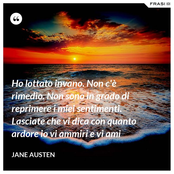 Ho lottato invano. Non c'è rimedio. Non sono in grado di reprimere i miei sentimenti. Lasciate che vi dica con quanto ardore io vi ammiri e vi ami - Jane Austen