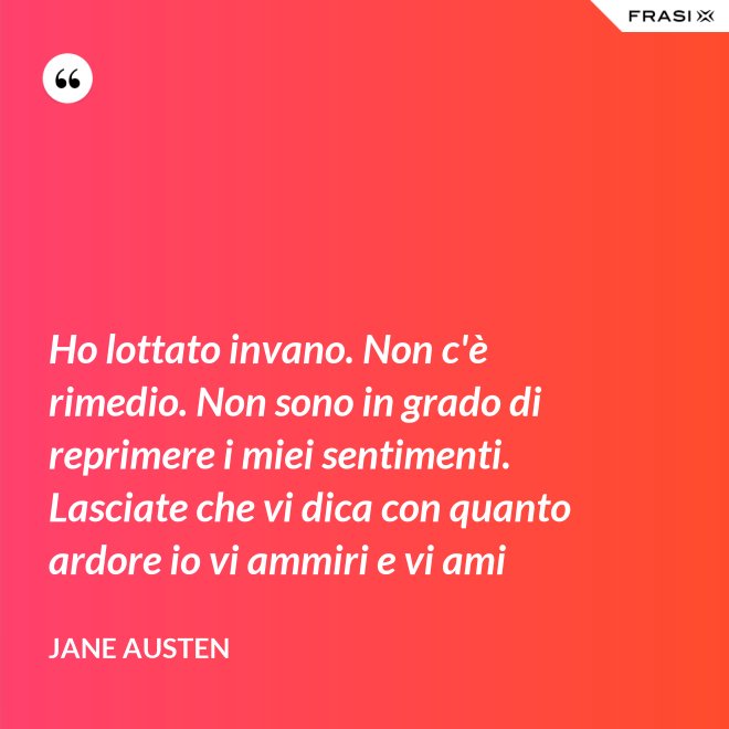 Ho lottato invano. Non c'è rimedio. Non sono in grado di reprimere i miei sentimenti. Lasciate che vi dica con quanto ardore io vi ammiri e vi ami - Jane Austen
