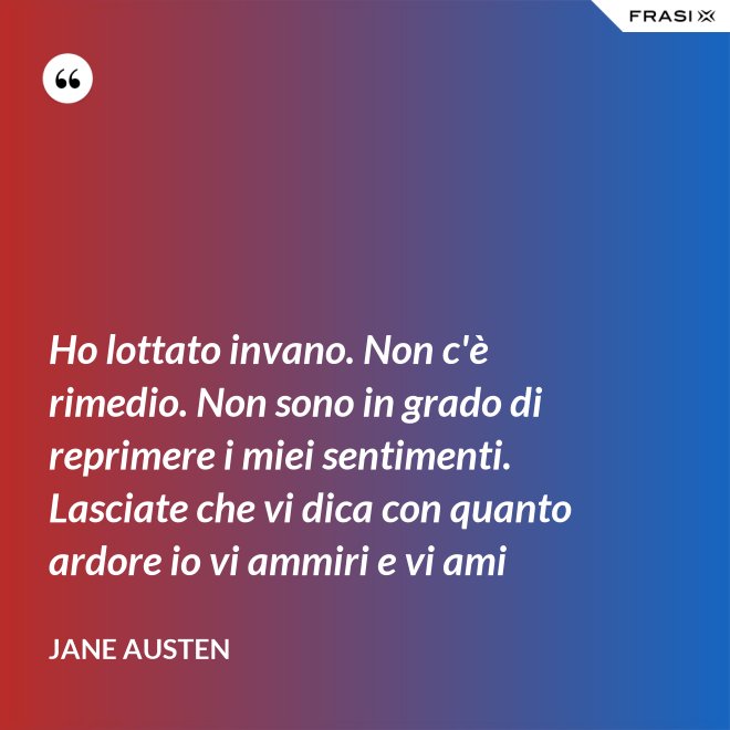 Ho lottato invano. Non c'è rimedio. Non sono in grado di reprimere i miei sentimenti. Lasciate che vi dica con quanto ardore io vi ammiri e vi ami - Jane Austen
