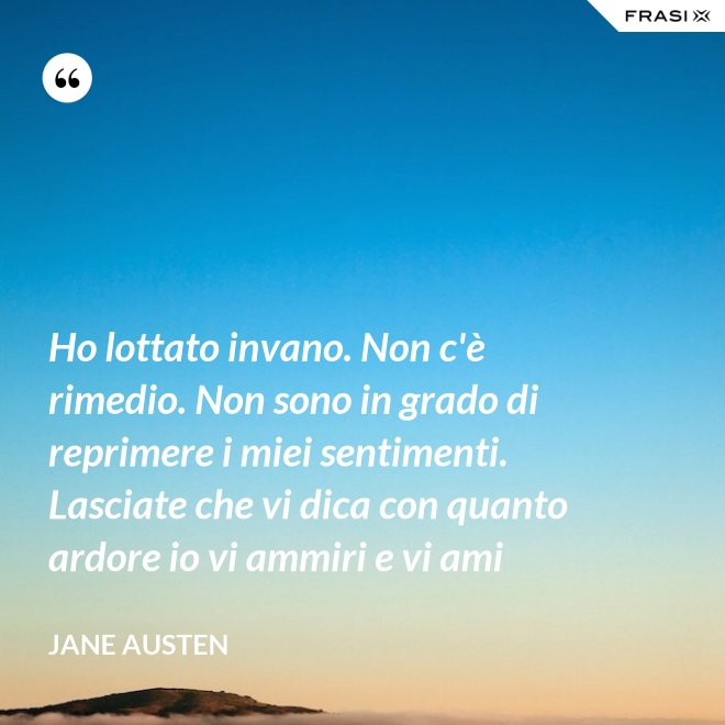 Ho lottato invano. Non c'è rimedio. Non sono in grado di reprimere i miei sentimenti. Lasciate che vi dica con quanto ardore io vi ammiri e vi ami - Jane Austen