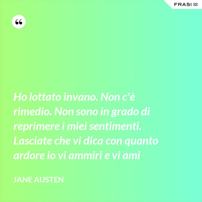 Ho lottato invano. Non c'è rimedio. Non sono in grado di reprimere i miei sentimenti. Lasciate che vi dica con quanto ardore io vi ammiri e vi ami - Jane Austen