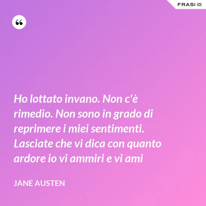 Ho lottato invano. Non c'è rimedio. Non sono in grado di reprimere i miei sentimenti. Lasciate che vi dica con quanto ardore io vi ammiri e vi ami - Jane Austen