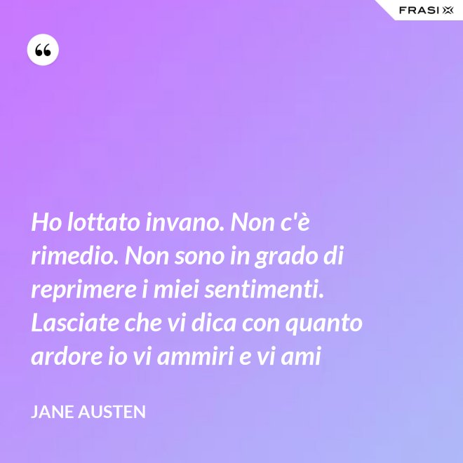 Ho lottato invano. Non c'è rimedio. Non sono in grado di reprimere i miei sentimenti. Lasciate che vi dica con quanto ardore io vi ammiri e vi ami - Jane Austen