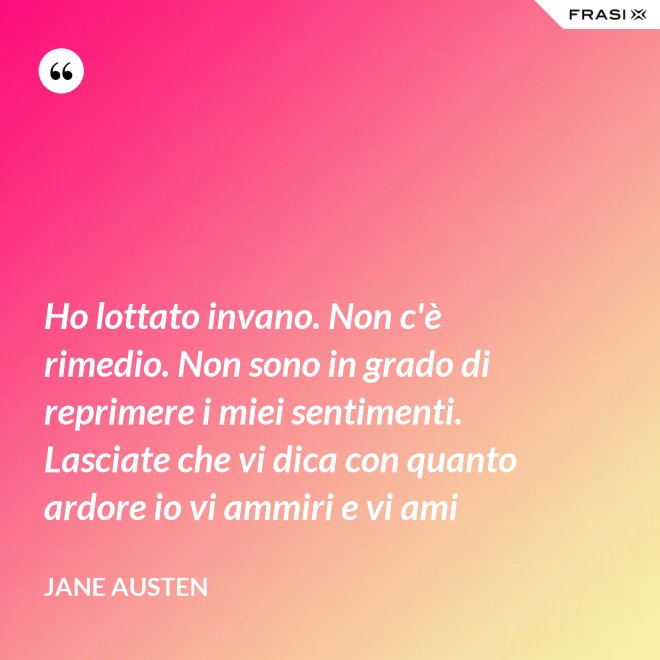 Ho lottato invano. Non c'è rimedio. Non sono in grado di reprimere i miei sentimenti. Lasciate che vi dica con quanto ardore io vi ammiri e vi ami - Jane Austen