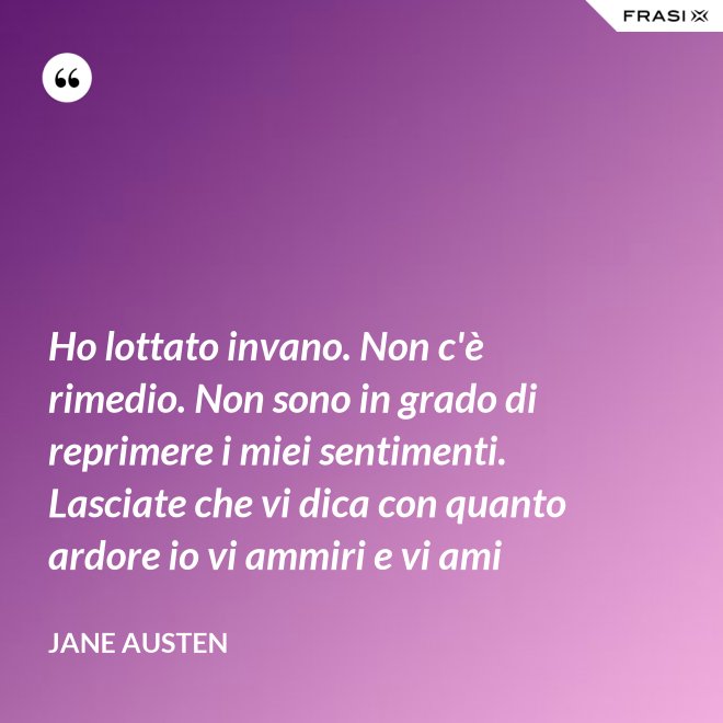 Ho lottato invano. Non c'è rimedio. Non sono in grado di reprimere i miei sentimenti. Lasciate che vi dica con quanto ardore io vi ammiri e vi ami - Jane Austen
