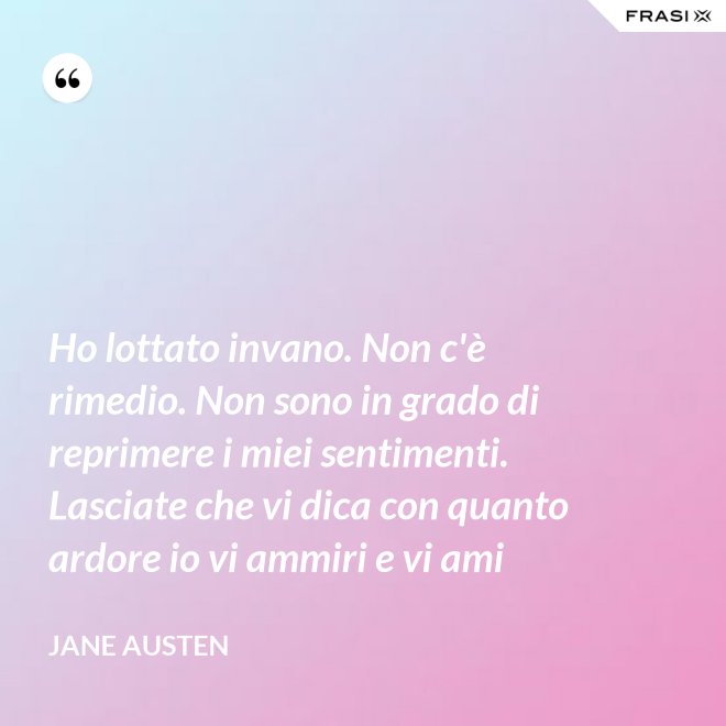 Ho lottato invano. Non c'è rimedio. Non sono in grado di reprimere i miei sentimenti. Lasciate che vi dica con quanto ardore io vi ammiri e vi ami - Jane Austen