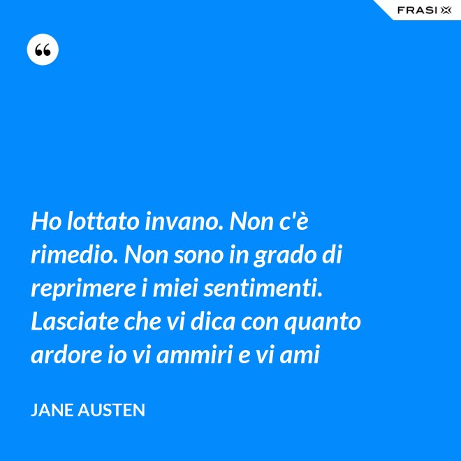 Ho lottato invano. Non c'è rimedio. Non sono in grado di reprimere i miei sentimenti. Lasciate che vi dica con quanto ardore io vi ammiri e vi ami - Jane Austen