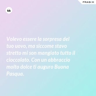 Volevo essere la sorpresa del tuo uovo, ma siccome stavo stretto mi son mangiato tutto il cioccolato. Con un abbraccio molto dolce ti auguro Buona Pasqua. - Anonimo