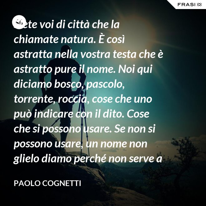 Siete voi di città che la chiamate natura. È così astratta nella vostra testa che è astratto pure il nome. Noi qui diciamo bosco, pascolo, torrente, roccia, cose che uno può indicare con il dito. Cose che si possono usare. Se non si possono usare, un nome non glielo diamo perché non serve a niente. - Paolo Cognetti