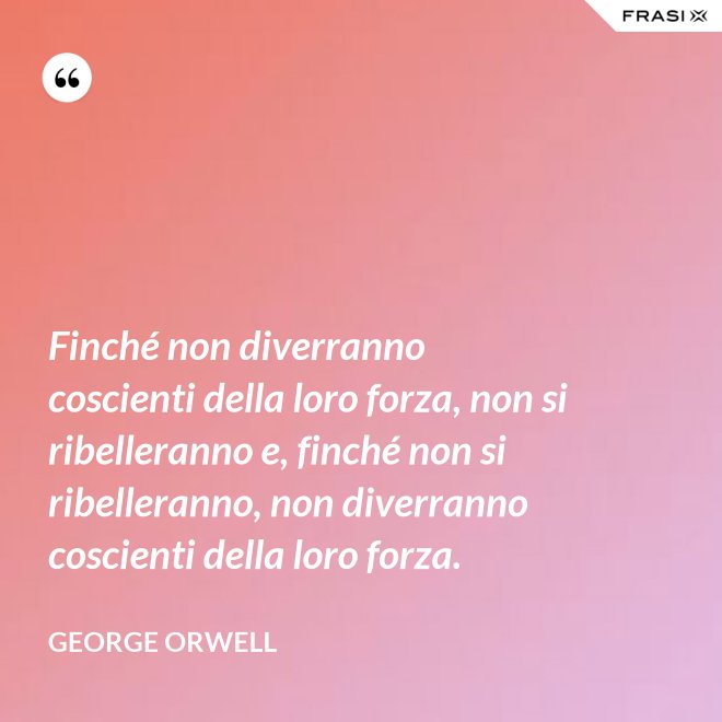 Finché non diverranno coscienti della loro forza, non si ribelleranno e, finché non si ribelleranno, non diverranno coscienti della loro forza. - George Orwell