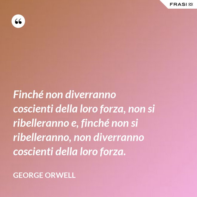Finché non diverranno coscienti della loro forza, non si ribelleranno e, finché non si ribelleranno, non diverranno coscienti della loro forza. - George Orwell