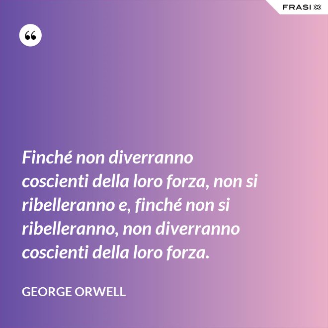Finché non diverranno coscienti della loro forza, non si ribelleranno e, finché non si ribelleranno, non diverranno coscienti della loro forza. - George Orwell