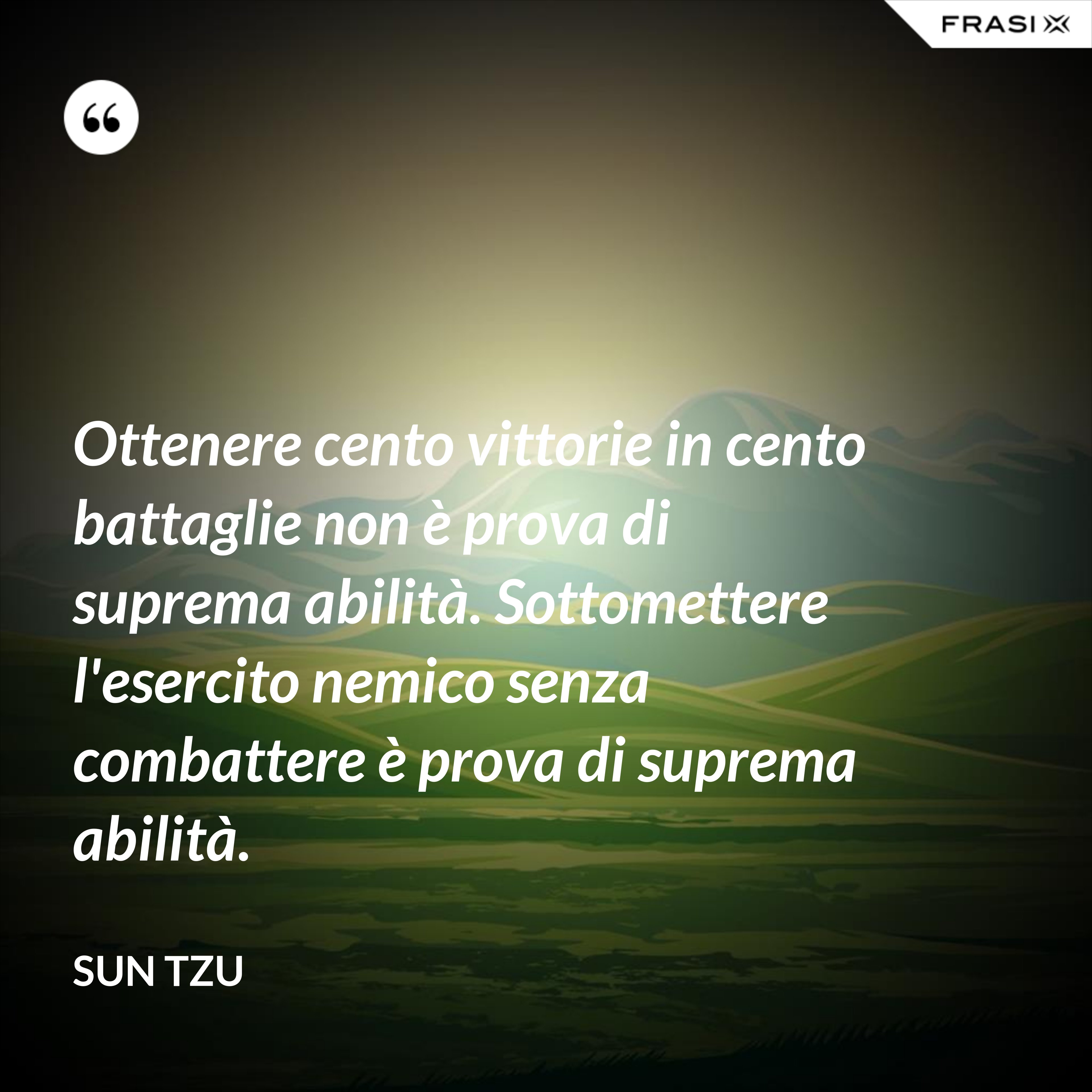 Ottenere cento vittorie in cento battaglie non è prova di suprema abilità. Sottomettere l'esercito nemico senza combattere è prova di suprema abilità. - Sun Tzu