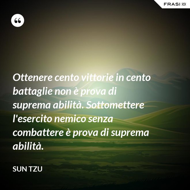 Ottenere cento vittorie in cento battaglie non è prova di suprema abilità. Sottomettere l'esercito nemico senza combattere è prova di suprema abilità. - Sun Tzu