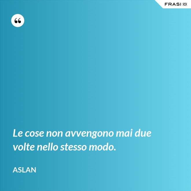 Le cose non avvengono mai due volte nello stesso modo. - Aslan
