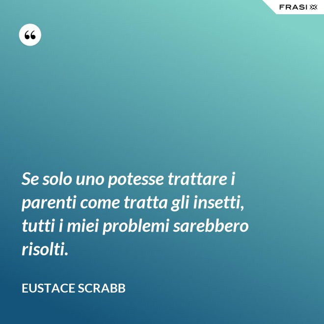 Se solo uno potesse trattare i parenti come tratta gli insetti, tutti i miei problemi sarebbero risolti. - Eustace Scrabb