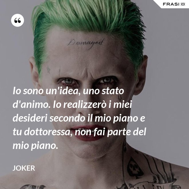Io sono un'idea, uno stato d'animo. Io realizzerò i miei desideri secondo il mio piano e tu dottoressa, non fai parte del mio piano. - Joker