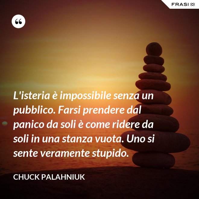 L'isteria è impossibile senza un pubblico. Farsi prendere dal panico da soli è come ridere da soli in una stanza vuota. Uno si sente veramente stupido. - Chuck Palahniuk