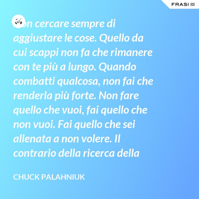 Non cercare sempre di aggiustare le cose. Quello da cui scappi non fa che rimanere con te più a lungo. Quando combatti qualcosa, non fai che renderla più forte. Non fare quello che vuoi, fai quello che non vuoi. Fai quello che sei allenata a non volere. Il contrario della ricerca della felicità. Fai le cose che ti spaventano di più. - Chuck Palahniuk