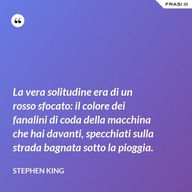 La vera solitudine era di un rosso sfocato: il colore dei fanalini di coda della macchina che hai davanti, specchiati sulla strada bagnata sotto la pioggia. - Stephen King