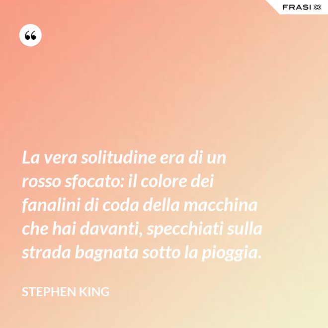La vera solitudine era di un rosso sfocato: il colore dei fanalini di coda della macchina che hai davanti, specchiati sulla strada bagnata sotto la pioggia. - Stephen King