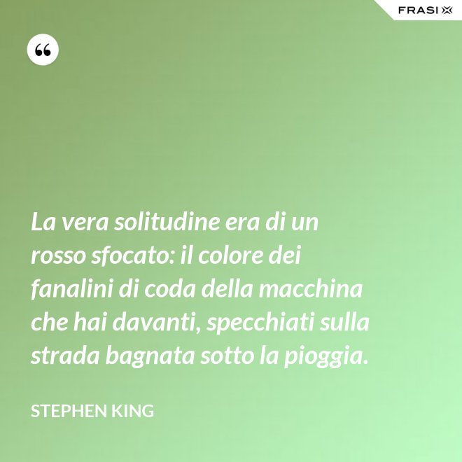 La vera solitudine era di un rosso sfocato: il colore dei fanalini di coda della macchina che hai davanti, specchiati sulla strada bagnata sotto la pioggia. - Stephen King