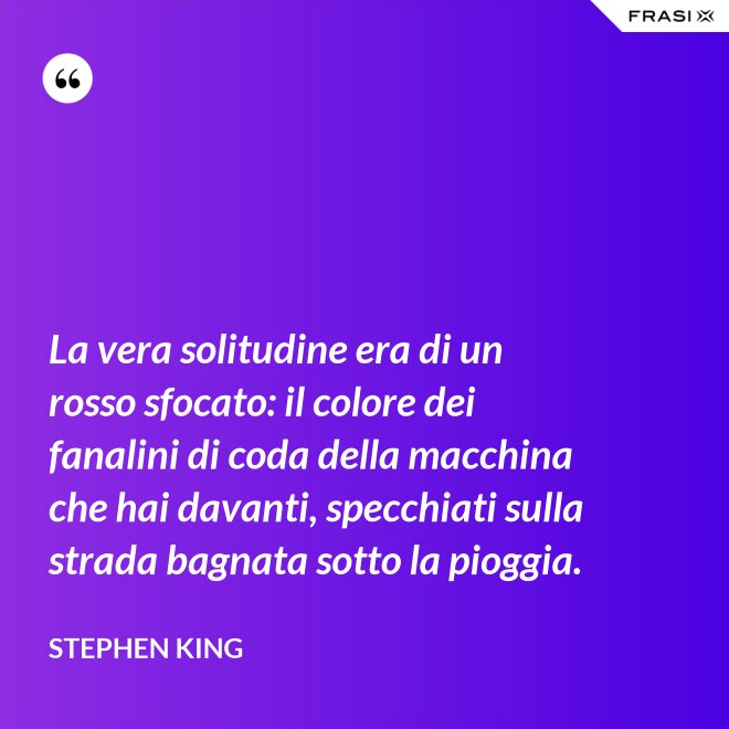 La vera solitudine era di un rosso sfocato: il colore dei fanalini di coda della macchina che hai davanti, specchiati sulla strada bagnata sotto la pioggia. - Stephen King
