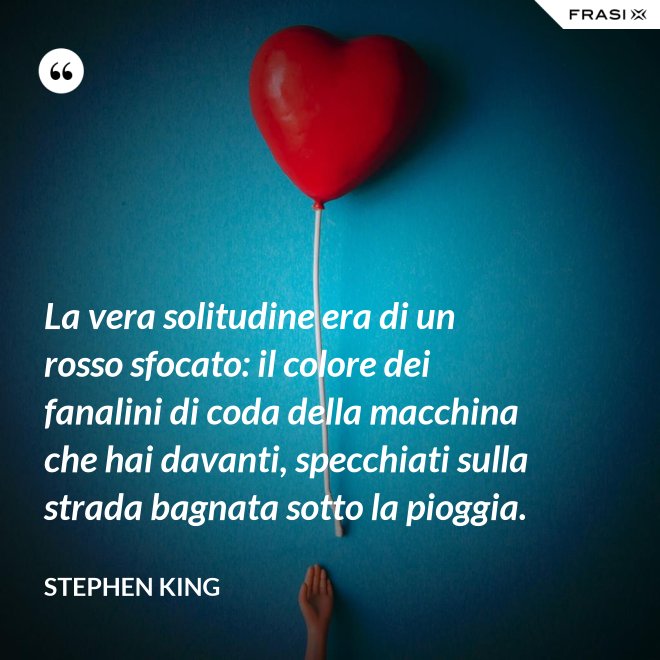 La vera solitudine era di un rosso sfocato: il colore dei fanalini di coda della macchina che hai davanti, specchiati sulla strada bagnata sotto la pioggia. - Stephen King