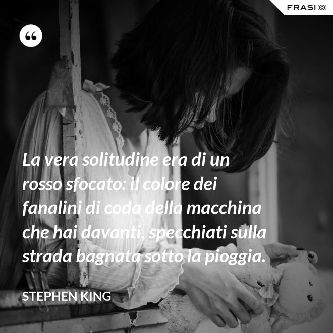 La vera solitudine era di un rosso sfocato: il colore dei fanalini di coda della macchina che hai davanti, specchiati sulla strada bagnata sotto la pioggia. - Stephen King