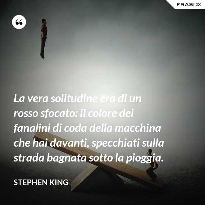 La vera solitudine era di un rosso sfocato: il colore dei fanalini di coda della macchina che hai davanti, specchiati sulla strada bagnata sotto la pioggia. - Stephen King