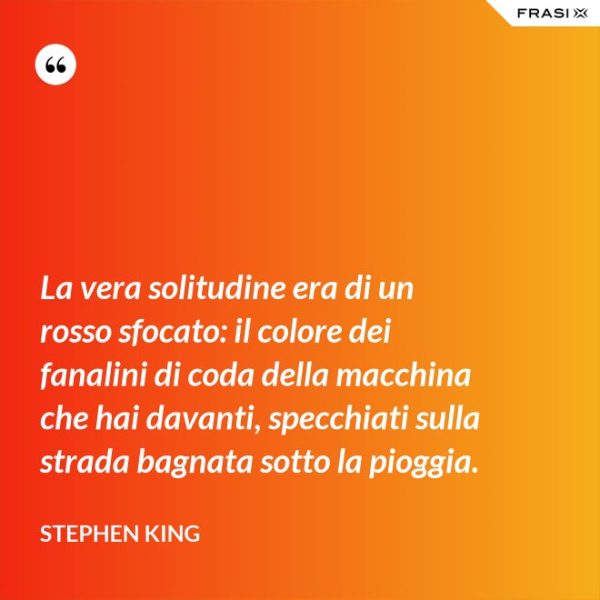 La vera solitudine era di un rosso sfocato: il colore dei fanalini di coda della macchina che hai davanti, specchiati sulla strada bagnata sotto la pioggia. - Stephen King