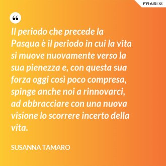 Il periodo che precede la Pasqua è il periodo in cui la vita si muove nuovamente verso la sua pienezza e, con questa sua forza oggi così poco compresa, spinge anche noi a rinnovarci, ad abbracciare con una nuova visione lo scorrere incerto della vita. - Susanna Tamaro