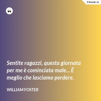 Sentite ragazzi, questa giornata per me è cominciata male... È meglio che lasciamo perdere. - William Foster